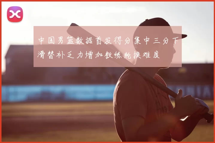 中国男篮数据首发得分集中三分下滑替补乏力增加教练轮换难度
