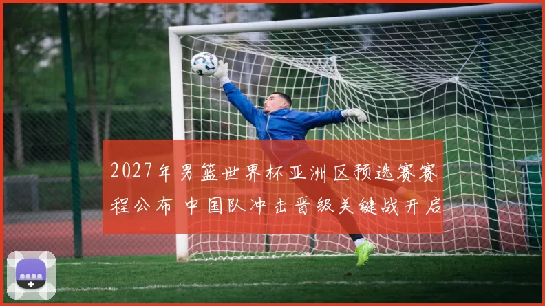 2027年男篮世界杯亚洲区预选赛赛程公布 中国队冲击晋级关键战开启