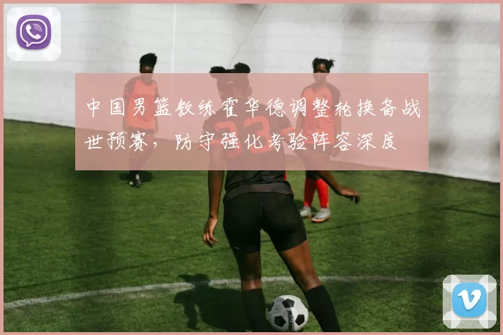 中国男篮教练霍华德调整轮换备战世预赛，防守强化考验阵容深度