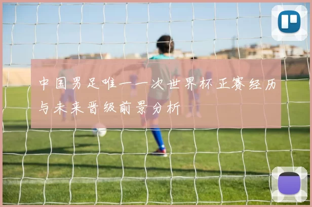 中国男足唯一一次世界杯正赛经历与未来晋级前景分析
