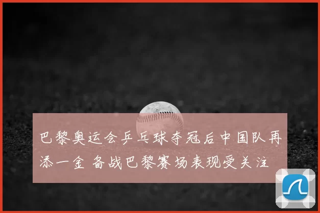 巴黎奥运会乒乓球夺冠后中国队再添一金 备战巴黎赛场表现受关注