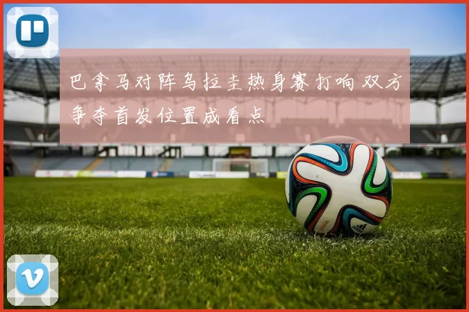 巴拿马对阵乌拉圭热身赛打响 双方争夺首发位置成看点