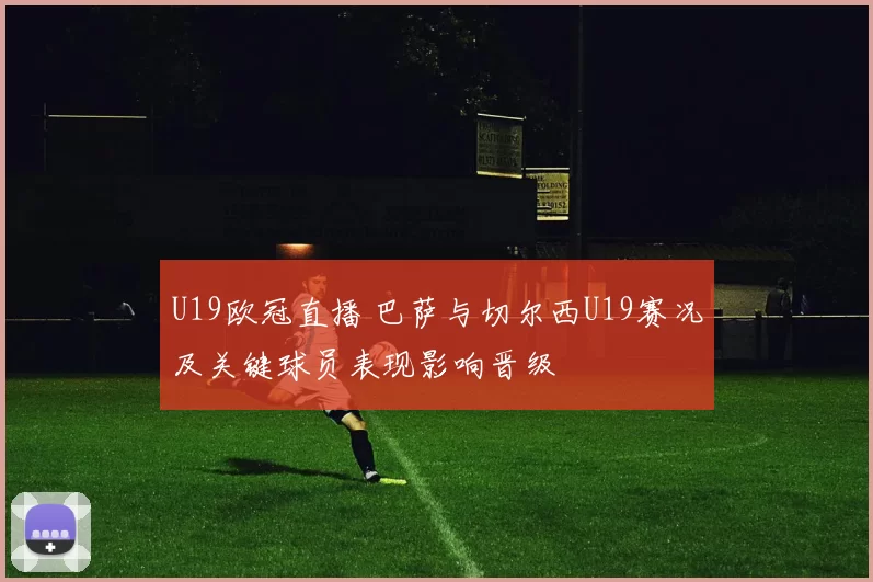 U19欧冠直播 巴萨与切尔西U19赛况及关键球员表现影响晋级