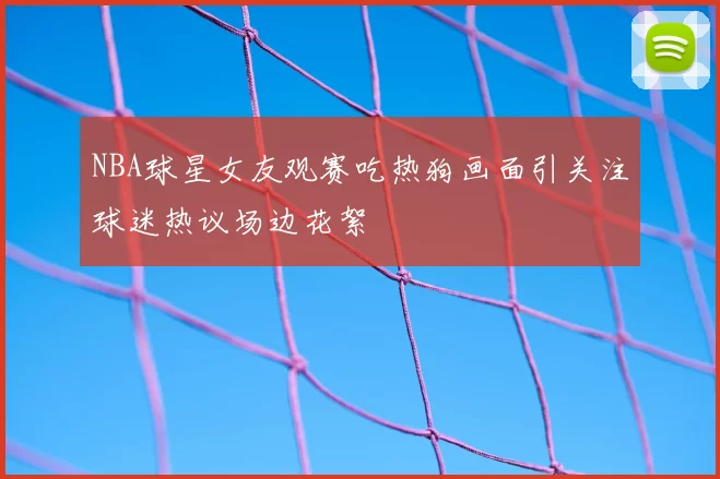 NBA球星女友观赛吃热狗画面引关注球迷热议场边花絮