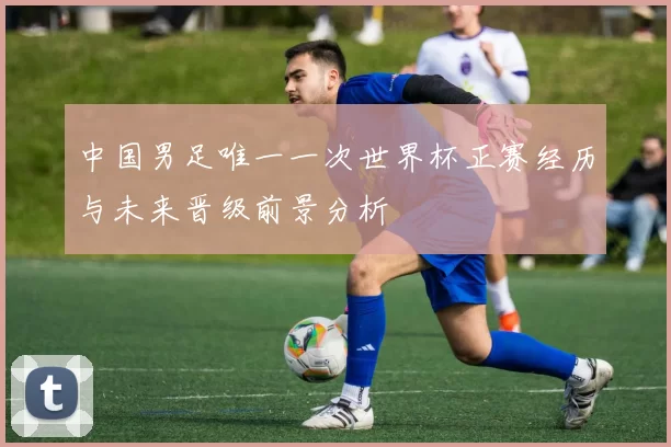 中国男足唯一一次世界杯正赛经历与未来晋级前景分析