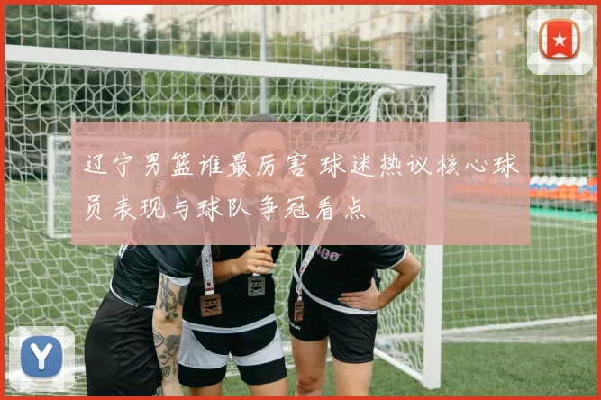 辽宁男篮谁最厉害 球迷热议核心球员表现与球队争冠看点