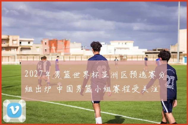 2027年男篮世界杯亚洲区预选赛分组出炉 中国男篮小组赛程受关注