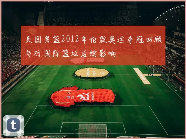 美国男篮2012年伦敦奥运夺冠回顾与对国际篮坛后续影响
