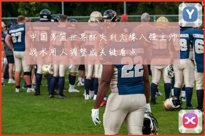 中国男篮世界杯失利无缘八强主帅战术用人调整成关键看点