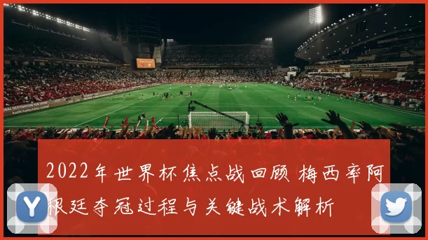 2022年世界杯焦点战回顾 梅西率阿根廷夺冠过程与关键战术解析