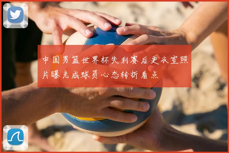 中国男篮世界杯失利赛后更衣室照片曝光成球员心态转折看点