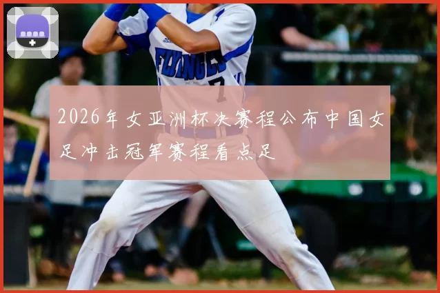 2026年女亚洲杯决赛程公布中国女足冲击冠军赛程看点足
