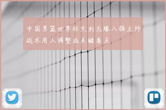 中国男篮世界杯失利无缘八强主帅战术用人调整成关键看点