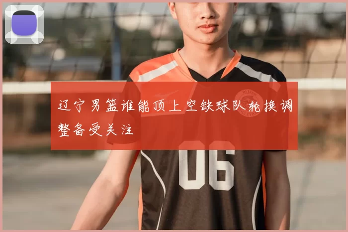 辽宁男篮谁能顶上空缺球队轮换调整备受关注