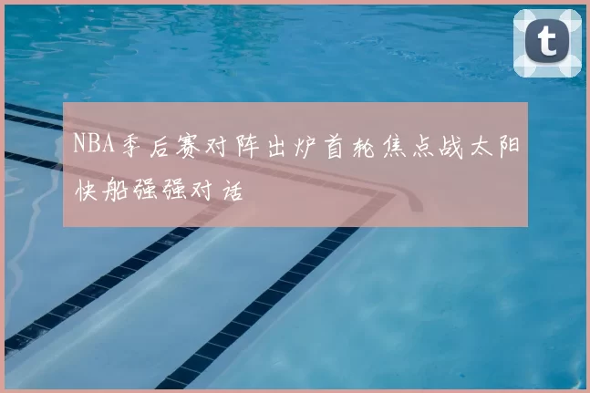 NBA季后赛对阵出炉首轮焦点战太阳快船强强对话