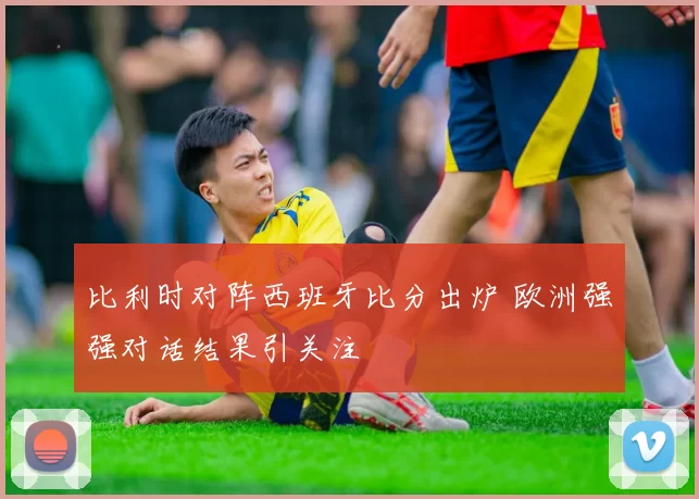 比利时对阵西班牙比分出炉 欧洲强强对话结果引关注