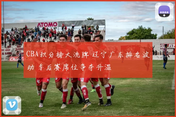 CBA积分榜大洗牌 辽宁广东排名波动 季后赛席位争夺升温