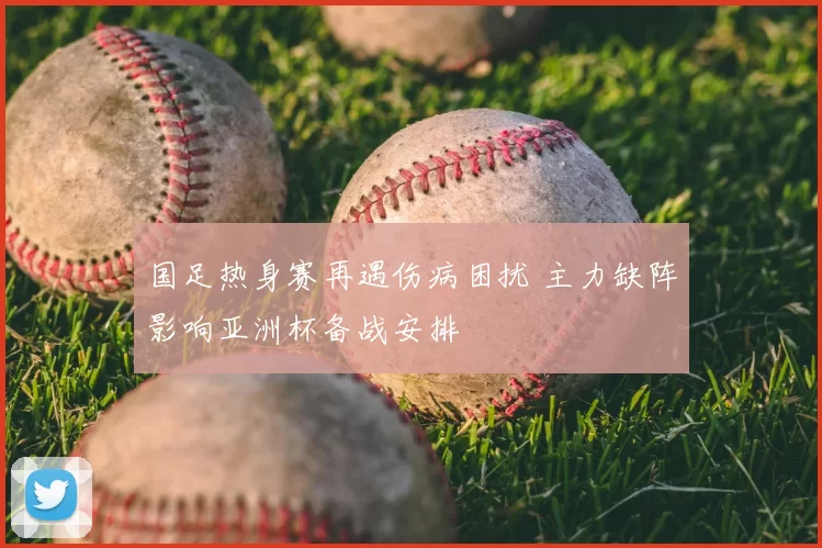 国足热身赛再遇伤病困扰 主力缺阵影响亚洲杯备战安排