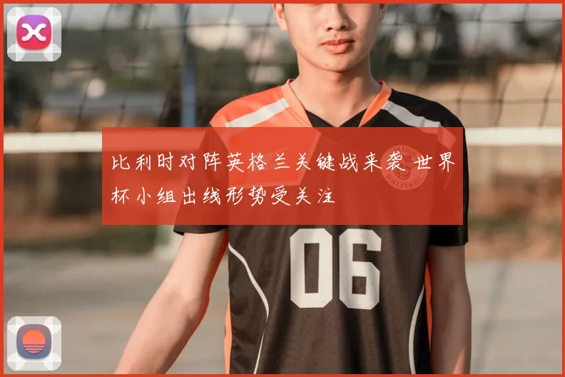 比利时对阵英格兰关键战来袭 世界杯小组出线形势受关注