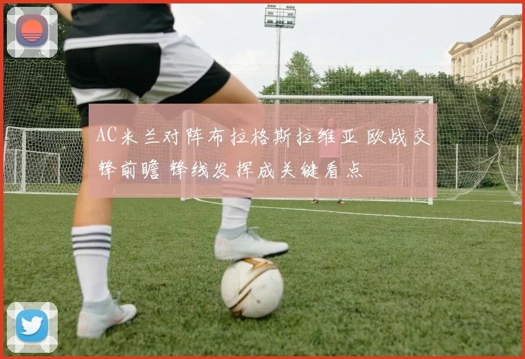 AC米兰对阵布拉格斯拉维亚 欧战交锋前瞻 锋线发挥成关键看点