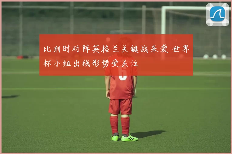 比利时对阵英格兰关键战来袭 世界杯小组出线形势受关注