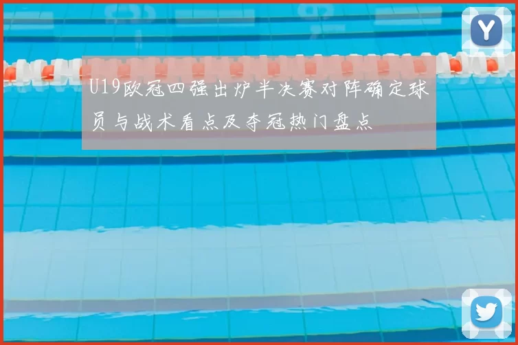 U19欧冠四强出炉半决赛对阵确定球员与战术看点及夺冠热门盘点