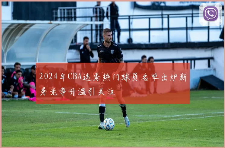 2024年CBA选秀热门球员名单出炉新秀竞争升温引关注