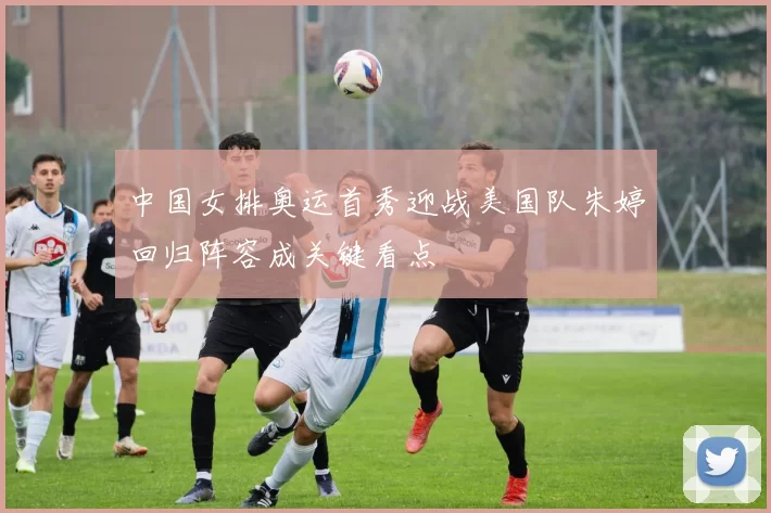 中国女排奥运首秀迎战美国队朱婷回归阵容成关键看点