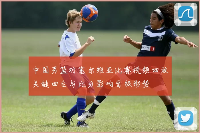 中国男篮对塞尔维亚比赛视频回放关键回合与比分影响晋级形势
