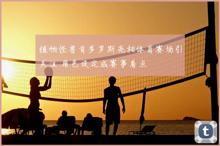 植物怪兽肯多罗斯亮相体育赛场引关注 角色设定成赛事看点