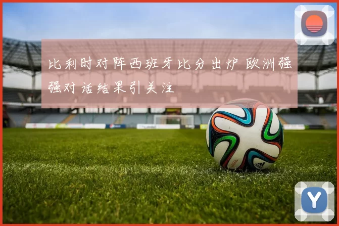 比利时对阵西班牙比分出炉 欧洲强强对话结果引关注
