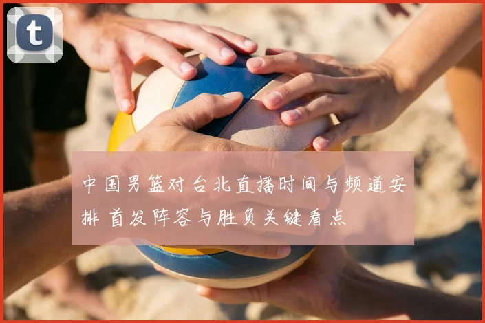 中国男篮对台北直播时间与频道安排 首发阵容与胜负关键看点