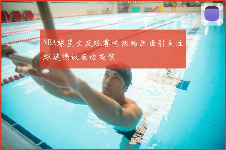 NBA球星女友观赛吃热狗画面引关注球迷热议场边花絮