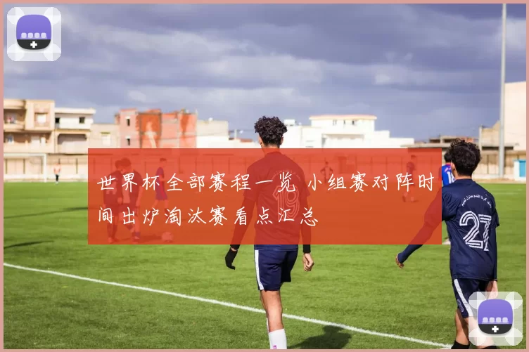 世界杯全部赛程一览 小组赛对阵时间出炉淘汰赛看点汇总