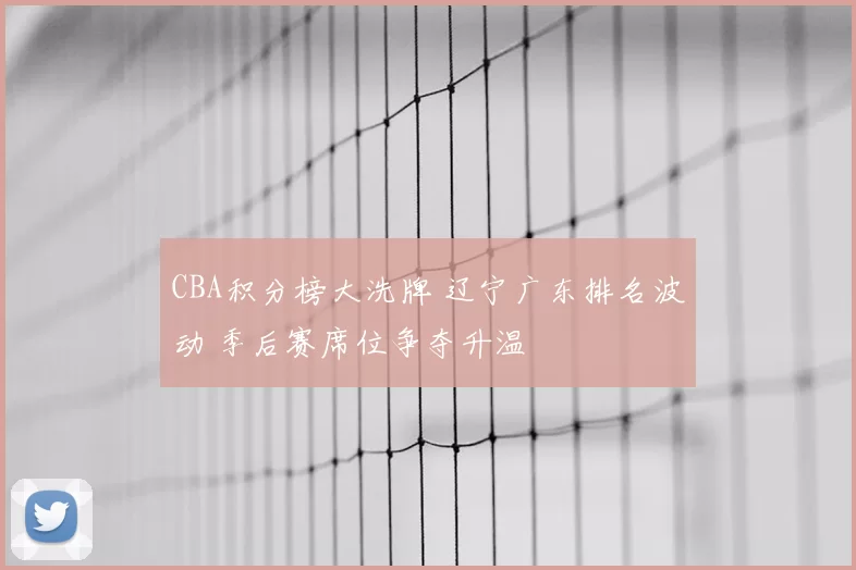CBA积分榜大洗牌 辽宁广东排名波动 季后赛席位争夺升温