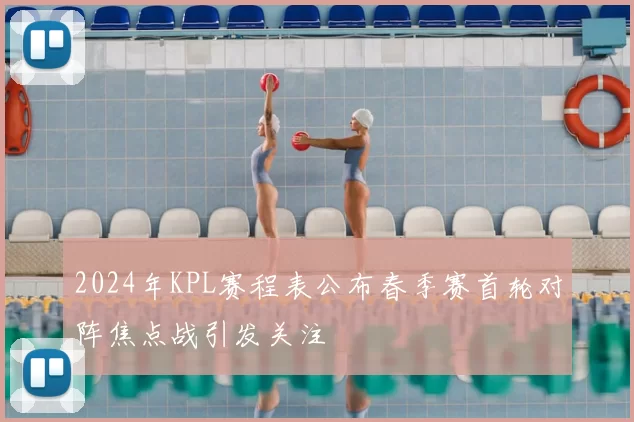 2024年KPL赛程表公布春季赛首轮对阵焦点战引发关注
