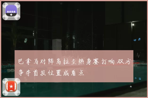 巴拿马对阵乌拉圭热身赛打响 双方争夺首发位置成看点