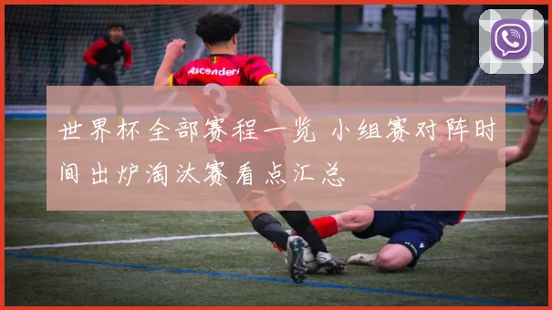 世界杯全部赛程一览 小组赛对阵时间出炉淘汰赛看点汇总