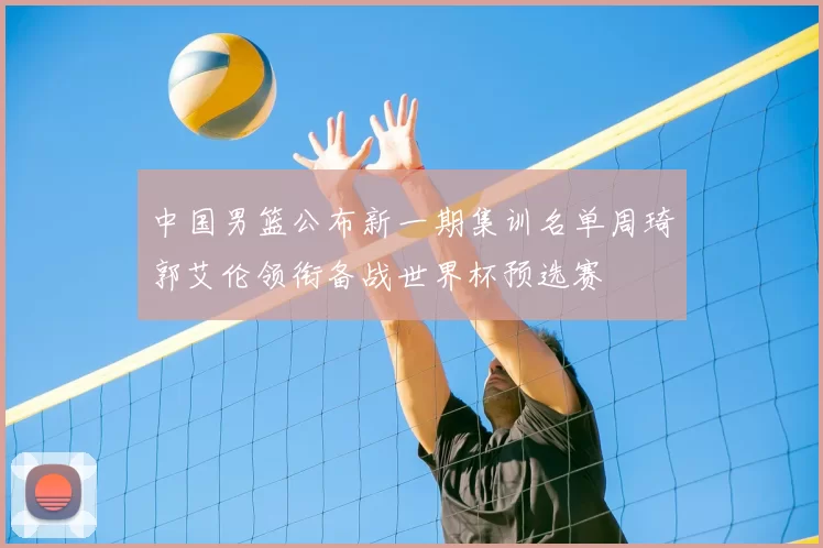 中国男篮公布新一期集训名单周琦郭艾伦领衔备战世界杯预选赛