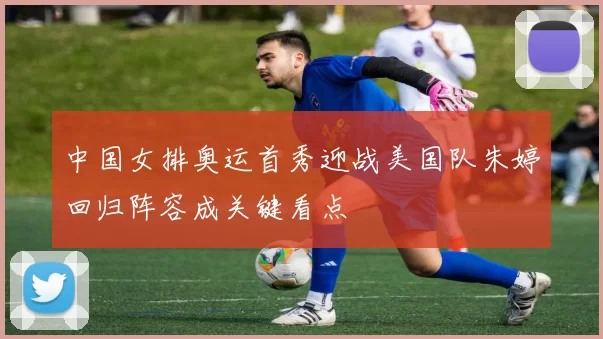 中国女排奥运首秀迎战美国队朱婷回归阵容成关键看点