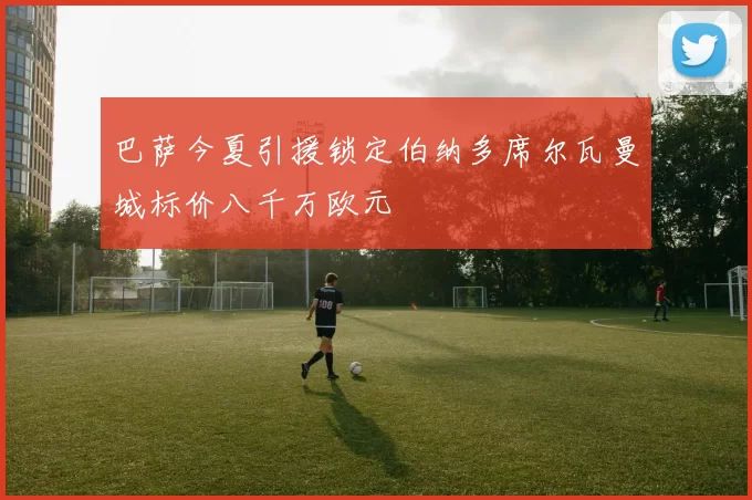 巴萨今夏引援锁定伯纳多席尔瓦曼城标价八千万欧元