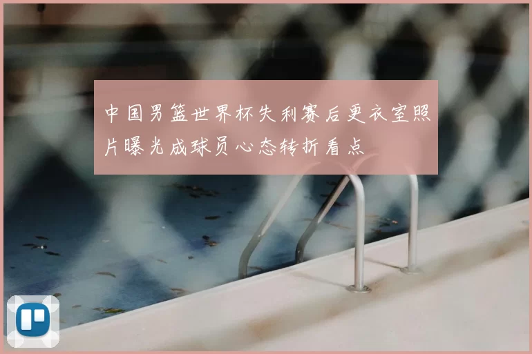 中国男篮世界杯失利赛后更衣室照片曝光成球员心态转折看点