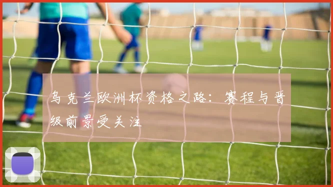 乌克兰欧洲杯资格之路:赛程与晋级前景受关注