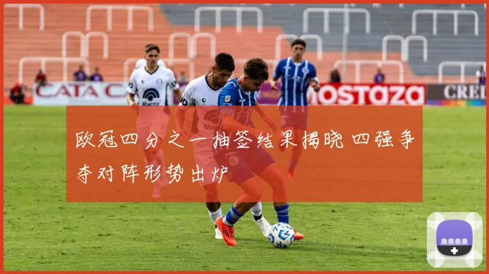 欧冠四分之一抽签结果揭晓 四强争夺对阵形势出炉