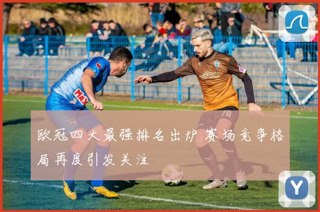 欧冠四大最强排名出炉 赛场竞争格局再度引发关注