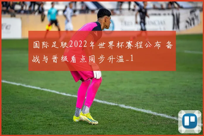 国际足联2022年世界杯赛程公布 备战与晋级看点同步升温_1