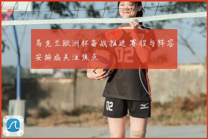 乌克兰欧洲杯备战推进 赛程与阵容安排成关注焦点