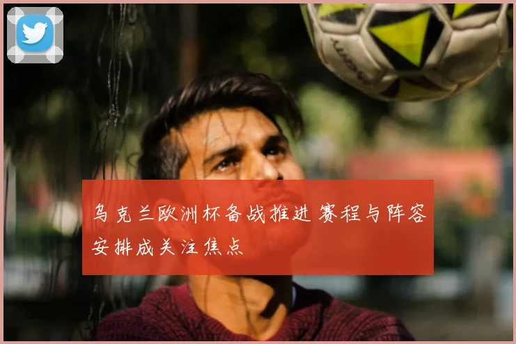 乌克兰欧洲杯备战推进 赛程与阵容安排成关注焦点